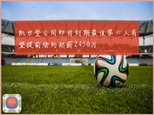 凯尔登合同即将到期最佳第六人有望提前续约起薪2450万