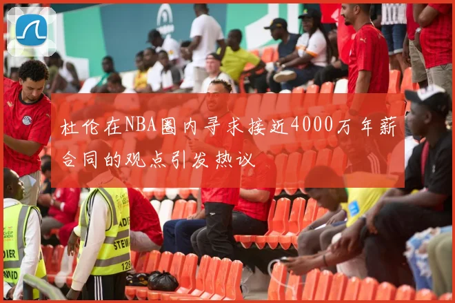 杜伦在NBA圈内寻求接近4000万年薪合同的观点引发热议