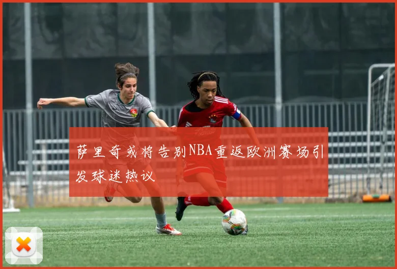 萨里奇或将告别NBA重返欧洲赛场引发球迷热议