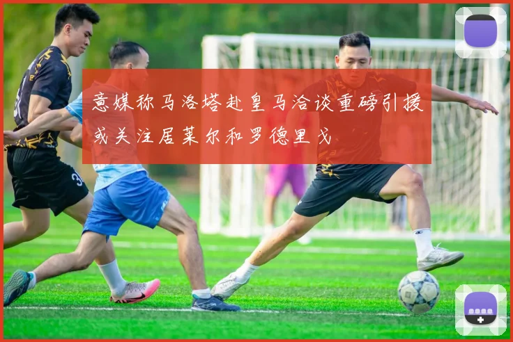 意媒称马洛塔赴皇马洽谈重磅引援或关注居莱尔和罗德里戈