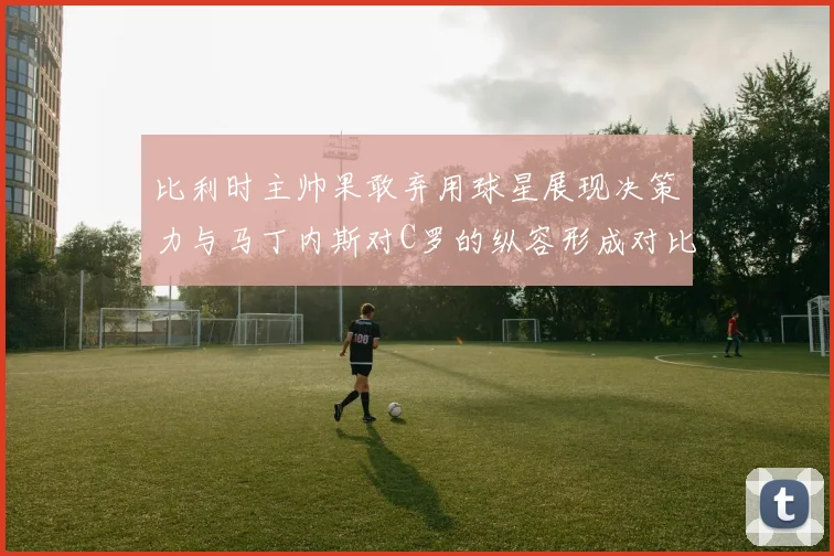比利时主帅果敢弃用球星展现决策力与马丁内斯对C罗的纵容形成对比