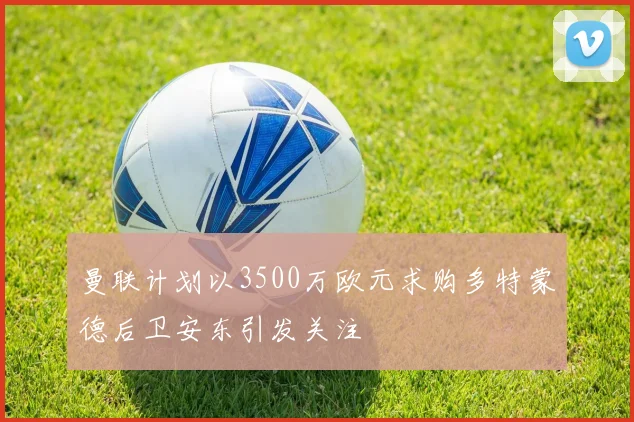 曼联计划以3500万欧元求购多特蒙德后卫安东引发关注
