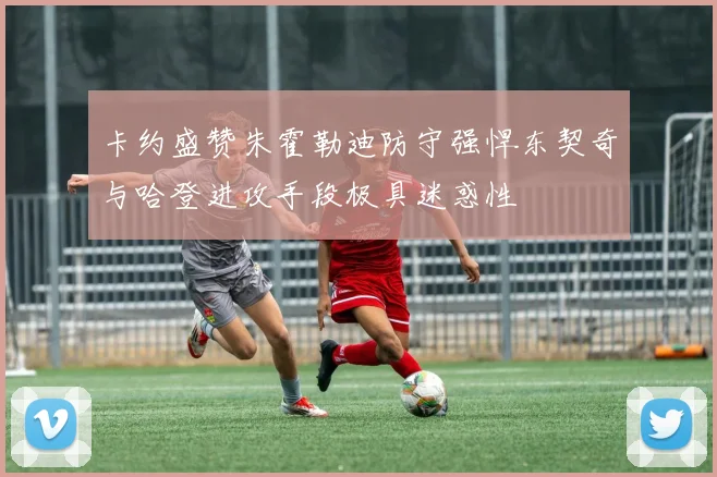 卡约盛赞朱霍勒迪防守强悍东契奇与哈登进攻手段极具迷惑性
