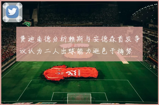 费迪南德分析赖斯与安德森首发争议认为二人出球能力逊色于梅努