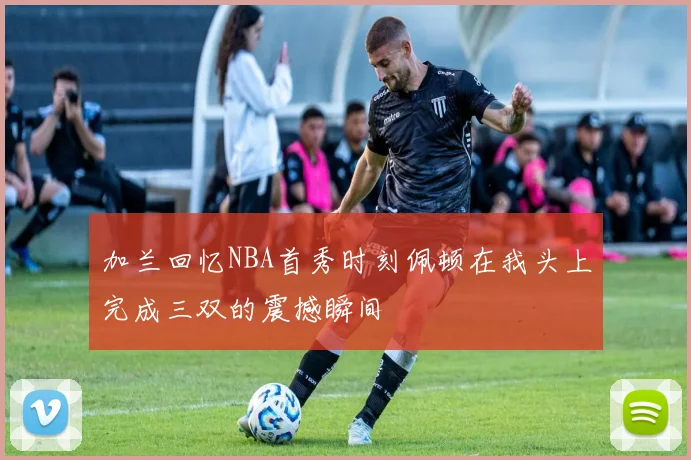 加兰回忆NBA首秀时刻佩顿在我头上完成三双的震撼瞬间
