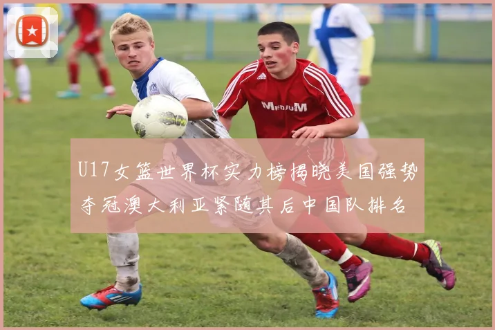 U17女篮世界杯实力榜揭晓美国强势夺冠澳大利亚紧随其后中国队排名第十