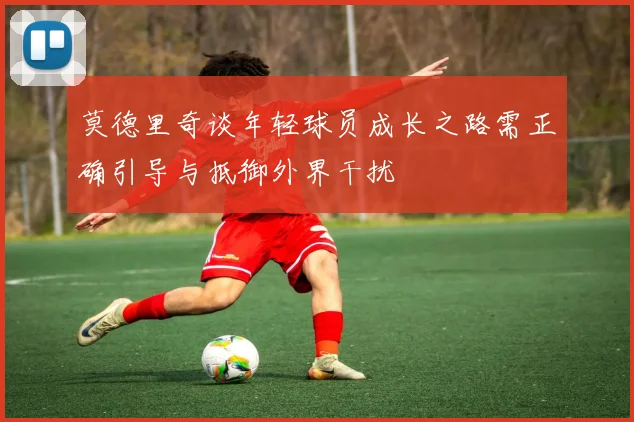 莫德里奇谈年轻球员成长之路需正确引导与抵御外界干扰