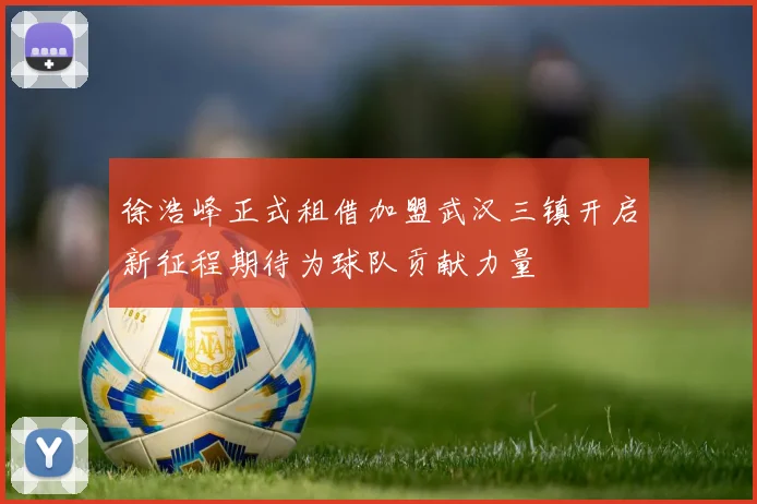 徐浩峰正式租借加盟武汉三镇开启新征程期待为球队贡献力量