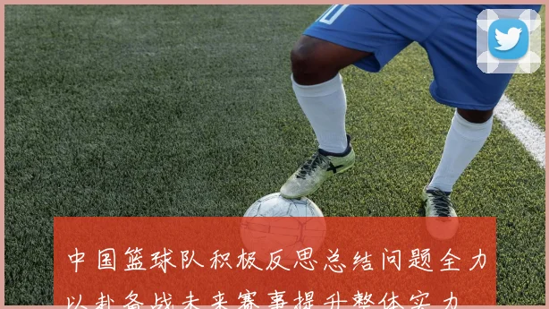 中国篮球队积极反思总结问题全力以赴备战未来赛事提升整体实力