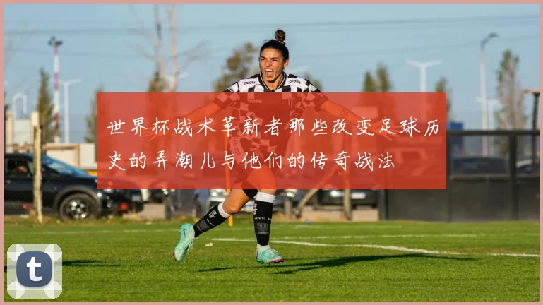 世界杯战术革新者那些改变足球历史的弄潮儿与他们的传奇战法