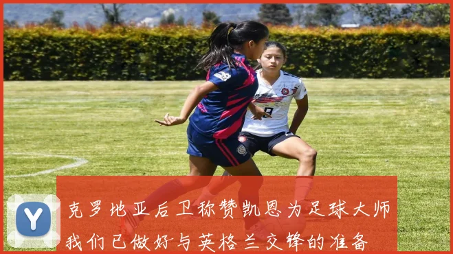 克罗地亚后卫称赞凯恩为足球大师我们已做好与英格兰交锋的准备
