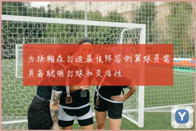 为杨瀚森打造最佳阵容侧翼球员需具备聪明打球和灵活性