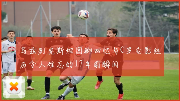 乌兹别克斯坦国脚回忆与C罗合影经历令人难忘的17年前瞬间